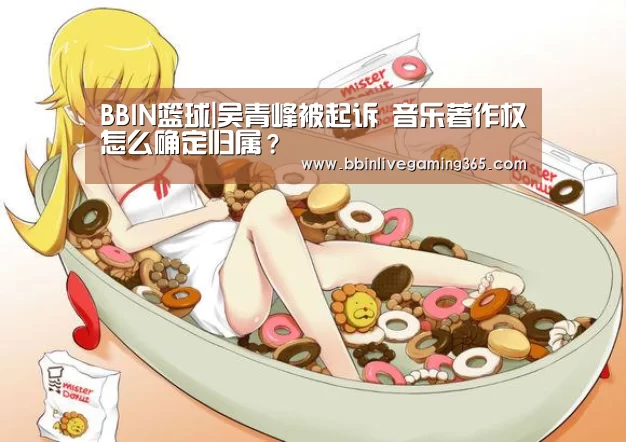 BBIN篮球|吴青峰被起诉 音乐著作权怎么确定归属?(图2) BBIN篮球
