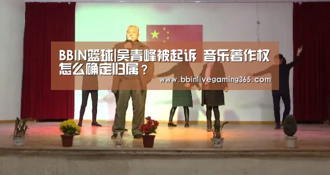 BBIN篮球|吴青峰被起诉 音乐著作权怎么确定归属?(图1) BBIN下载