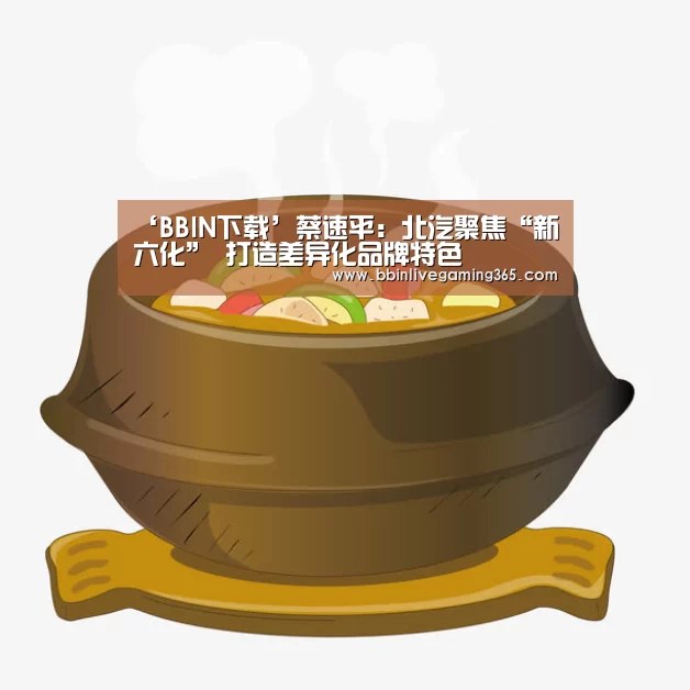 ‘BBIN下载’蔡速平:北汽聚焦“新六化” 打造差异化品牌特色(图1) BBIN赛事